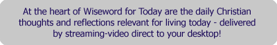 At the heart of Wiseword for Today are the daily Christian thoughts and reflections relevant for the living today - delivered by streaming-video direct to your desktop!